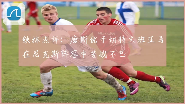 铁林点评：唐斯优于切特文班亚马在尼克斯阵容中苦战不已