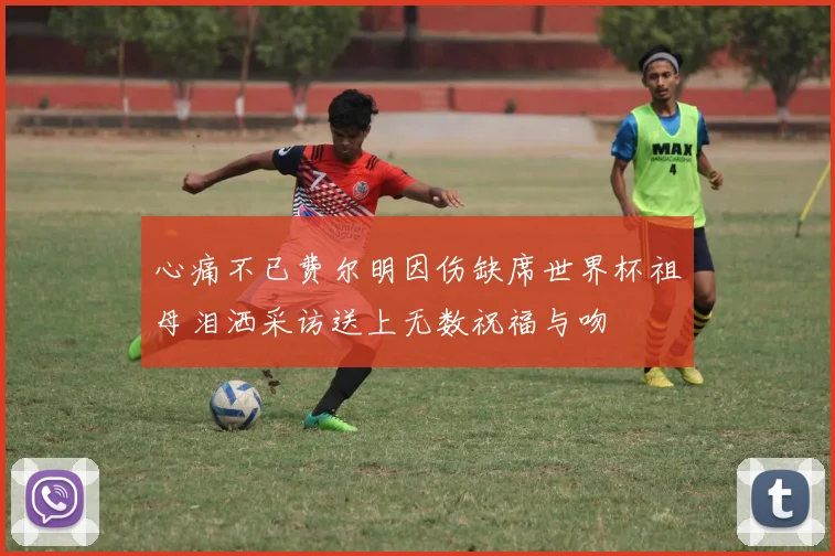 心痛不已费尔明因伤缺席世界杯祖母泪洒采访送上无数祝福与吻
