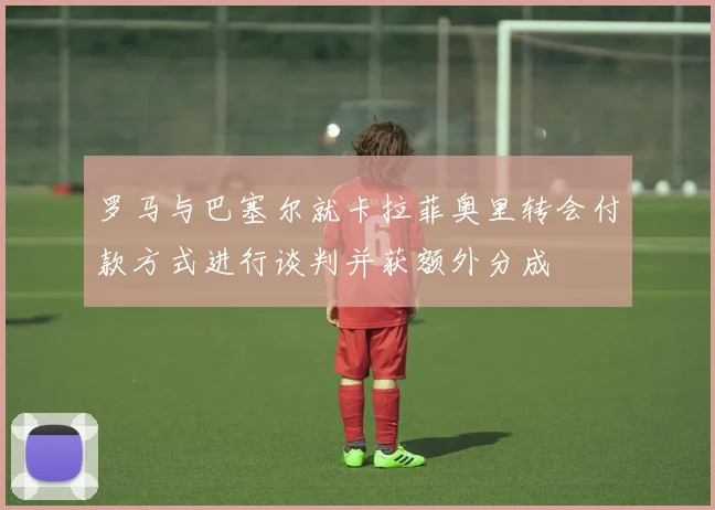 罗马与巴塞尔就卡拉菲奥里转会付款方式进行谈判并获额外分成