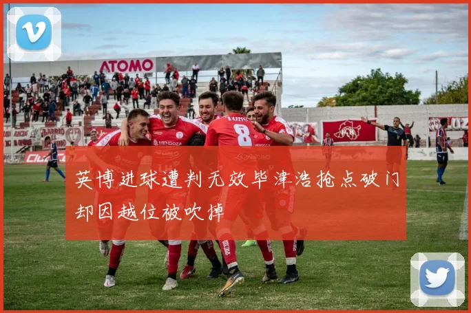 英博进球遭判无效毕津浩抢点破门却因越位被吹掉