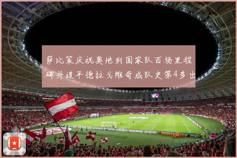 萨比策庆祝奥地利国家队百场里程碑并追平德拉戈维奇成队史第4多出场者