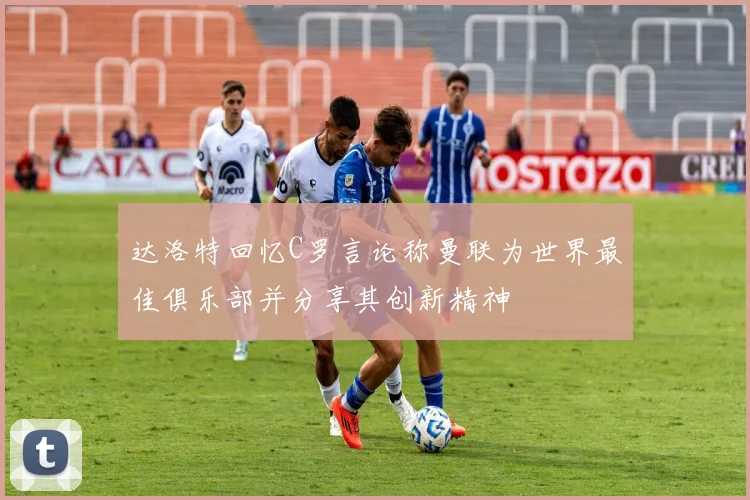 达洛特回忆C罗言论称曼联为世界最佳俱乐部并分享其创新精神
