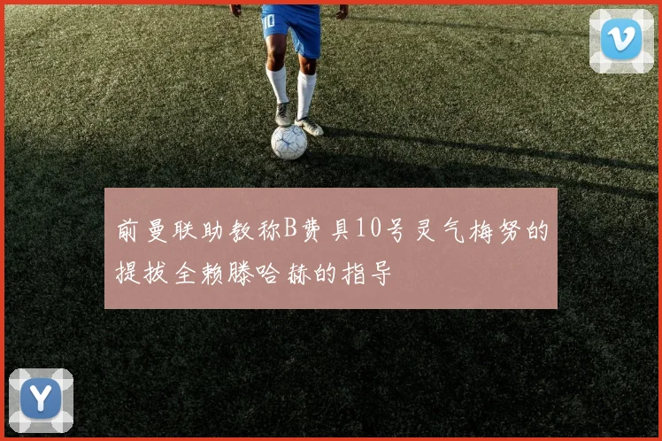 前曼联助教称B费具10号灵气梅努的提拔全赖滕哈赫的指导