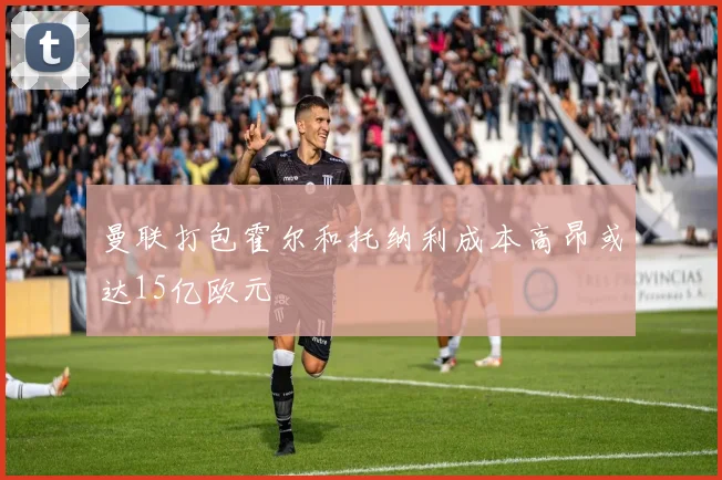 曼联打包霍尔和托纳利成本高昂或达15亿欧元