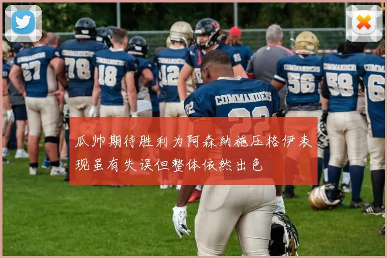 瓜帅期待胜利为阿森纳施压格伊表现虽有失误但整体依然出色