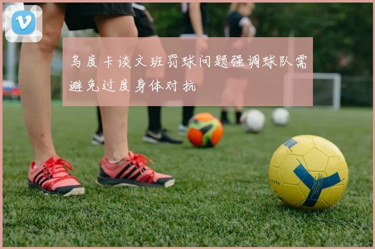 乌度卡谈文班罚球问题强调球队需避免过度身体对抗