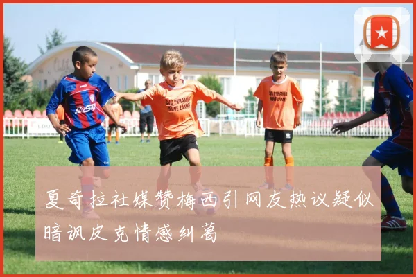 夏奇拉社媒赞梅西引网友热议疑似暗讽皮克情感纠葛