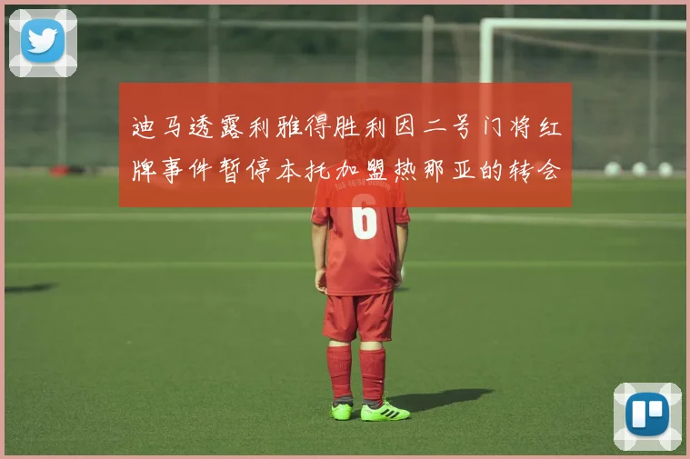 迪马透露利雅得胜利因二号门将红牌事件暂停本托加盟热那亚的转会事宜