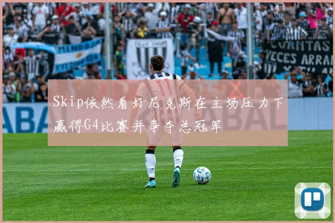 Skip依然看好尼克斯在主场压力下赢得G4比赛并争夺总冠军