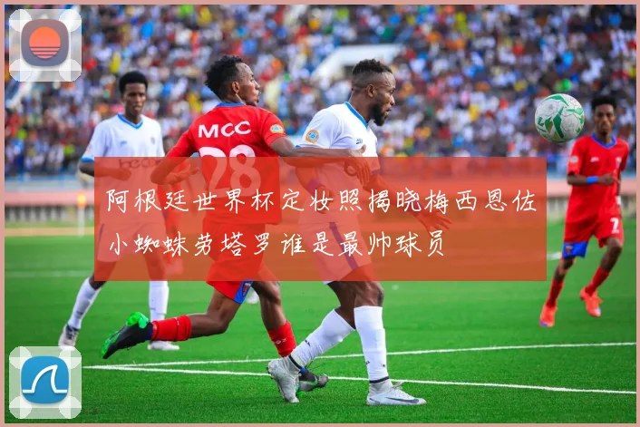 阿根廷世界杯定妆照揭晓梅西恩佐小蜘蛛劳塔罗谁是最帅球员