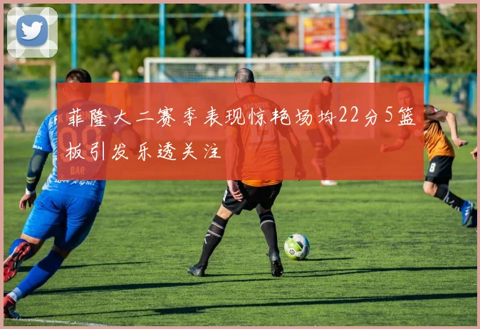 菲隆大二赛季表现惊艳场均22分5篮板引发乐透关注