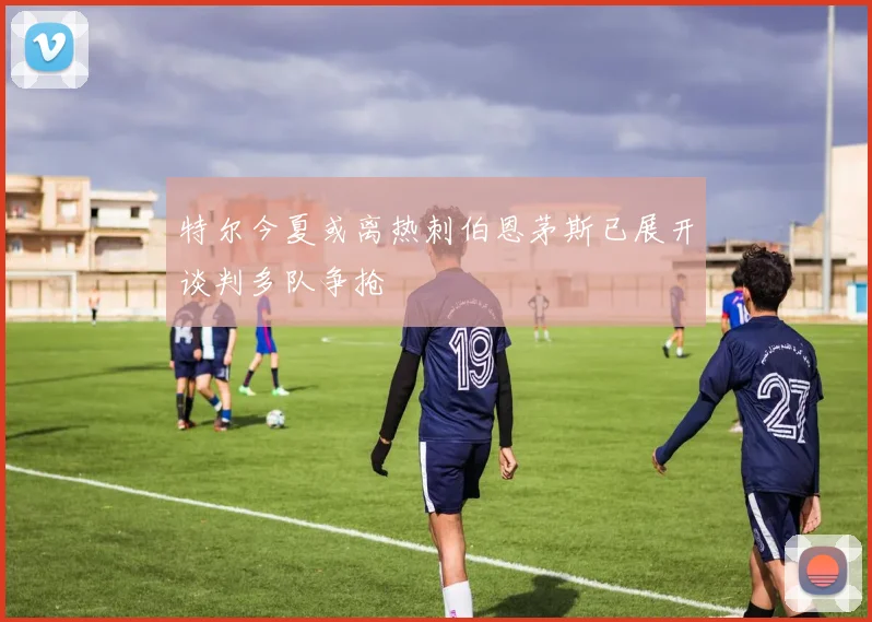 特尔今夏或离热刺伯恩茅斯已展开谈判多队争抢