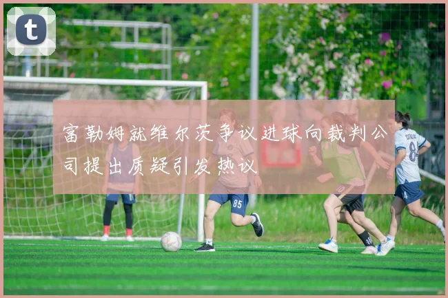 富勒姆就维尔茨争议进球向裁判公司提出质疑引发热议
