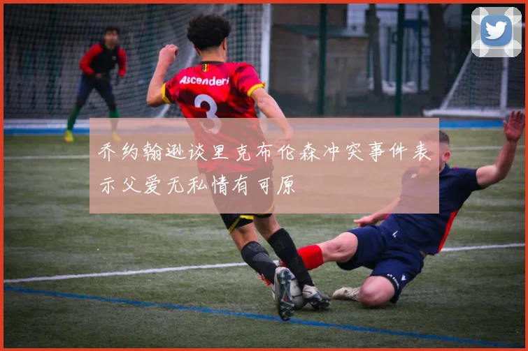 乔约翰逊谈里克布伦森冲突事件表示父爱无私情有可原