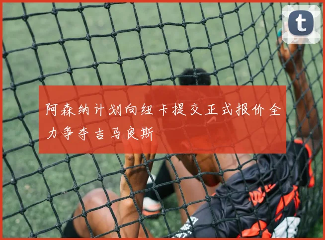 阿森纳计划向纽卡提交正式报价全力争夺吉马良斯