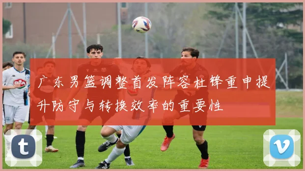 广东男篮调整首发阵容杜锋重申提升防守与转换效率的重要性