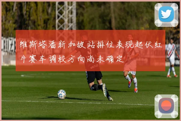 维斯塔潘新加坡站排位表现起伏红牛赛车调校方向尚未确定
