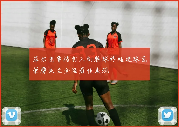 菲尔克鲁格打入制胜球终结进球荒荣膺米兰全场最佳表现