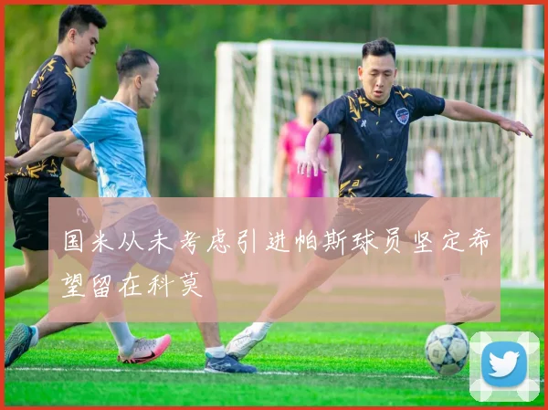 国米从未考虑引进帕斯球员坚定希望留在科莫