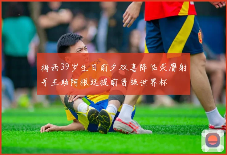 梅西39岁生日前夕双喜降临荣膺射手王助阿根廷提前晋级世界杯