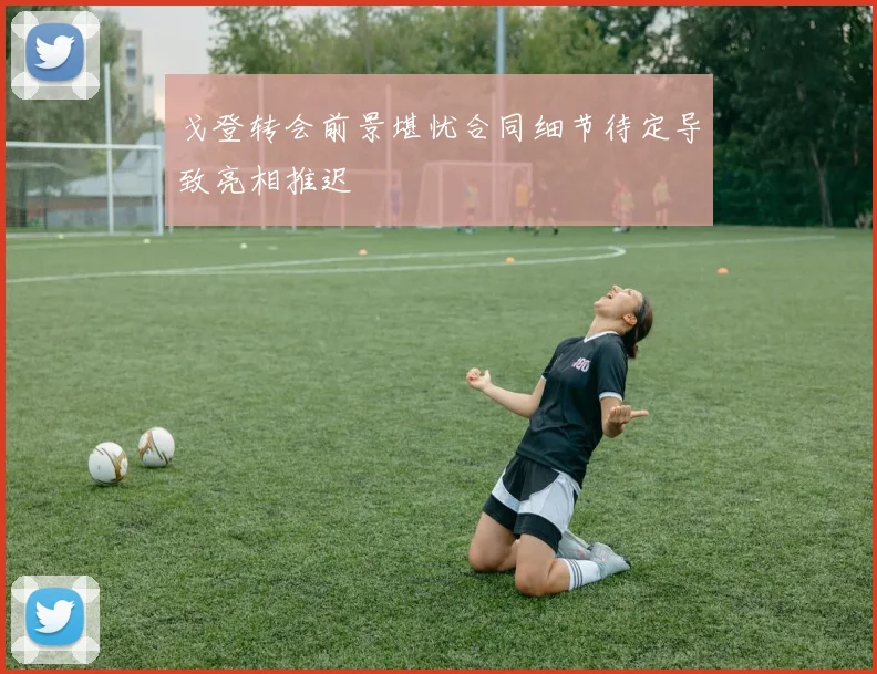 戈登转会前景堪忧合同细节待定导致亮相推迟