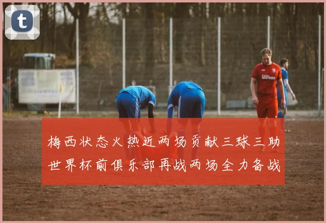 梅西状态火热近两场贡献三球三助世界杯前俱乐部再战两场全力备战大赛