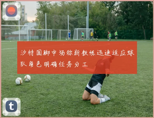 沙特国脚中场称新教练迅速适应球队角色明确任务分工