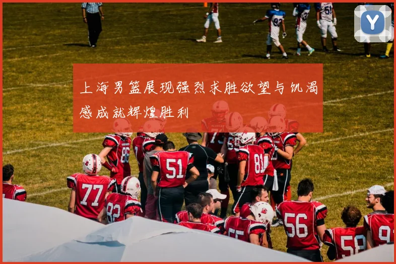 上海男篮展现强烈求胜欲望与饥渴感成就辉煌胜利